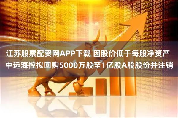 江苏股票配资网APP下载 因股价低于每股净资产 中远海控拟回购5000万股至1亿股A股股份并注销